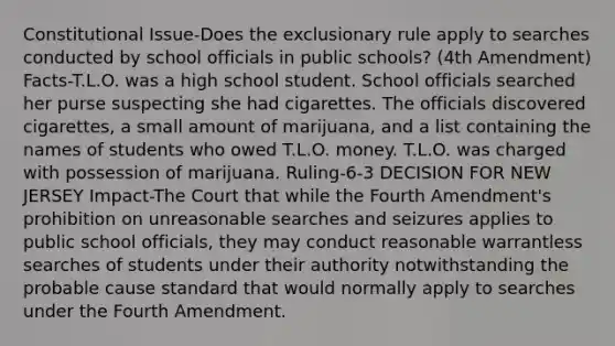 Constitutional Issue-Does the exclusionary rule apply to searches conducted by school officials in public schools? (4th Amendment) Facts-T.L.O. was a high school student. School officials searched her purse suspecting she had cigarettes. The officials discovered cigarettes, a small amount of marijuana, and a list containing the names of students who owed T.L.O. money. T.L.O. was charged with possession of marijuana. Ruling-6-3 DECISION FOR NEW JERSEY Impact-The Court that while the Fourth Amendment's prohibition on unreasonable searches and seizures applies to public school officials, they may conduct reasonable warrantless searches of students under their authority notwithstanding the probable cause standard that would normally apply to searches under the Fourth Amendment.