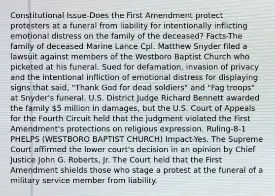 Constitutional Issue-Does the First Amendment protect protesters at a funeral from liability for intentionally inflicting emotional distress on the family of the deceased? Facts-The family of deceased Marine Lance Cpl. Matthew Snyder filed a lawsuit against members of the Westboro Baptist Church who picketed at his funeral. Sued for defamation, invasion of privacy and the intentional infliction of emotional distress for displaying signs that said, "Thank God for dead soldiers" and "Fag troops" at Snyder's funeral. U.S. District Judge Richard Bennett awarded the family 5 million in damages, but the U.S. Court of Appeals for the Fourth Circuit held that the judgment violated the First Amendment's protections on religious expression. Ruling-8-1 PHELPS (WESTBORO BAPTIST CHURCH) Impact-Yes. The Supreme Court affirmed the lower court's decision in an opinion by Chief Justice John G. Roberts, Jr. The Court held that the First Amendment shields those who stage a protest at the funeral of a military service member from liability.