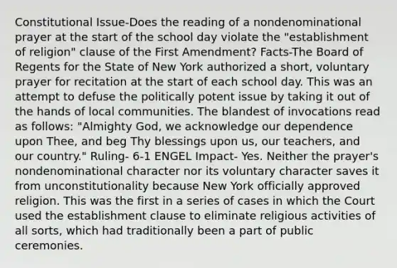 Constitutional Issue-Does the reading of a nondenominational prayer at the start of the school day violate the "establishment of religion" clause of the First Amendment? Facts-The Board of Regents for the State of New York authorized a short, voluntary prayer for recitation at the start of each school day. This was an attempt to defuse the politically potent issue by taking it out of the hands of local communities. The blandest of invocations read as follows: "Almighty God, we acknowledge our dependence upon Thee, and beg Thy blessings upon us, our teachers, and our country." Ruling- 6-1 ENGEL Impact- Yes. Neither the prayer's nondenominational character nor its voluntary character saves it from unconstitutionality because New York officially approved religion. This was the first in a series of cases in which the Court used the establishment clause to eliminate religious activities of all sorts, which had traditionally been a part of public ceremonies.