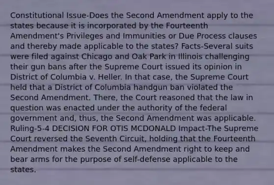 Constitutional Issue-Does the Second Amendment apply to the states because it is incorporated by the Fourteenth Amendment's Privileges and Immunities or Due Process clauses and thereby made applicable to the states? Facts-Several suits were filed against Chicago and Oak Park in Illinois challenging their gun bans after the Supreme Court issued its opinion in District of Columbia v. Heller. In that case, the Supreme Court held that a District of Columbia handgun ban violated the Second Amendment. There, the Court reasoned that the law in question was enacted under the authority of the federal government and, thus, the Second Amendment was applicable. Ruling-5-4 DECISION FOR OTIS MCDONALD Impact-The Supreme Court reversed the Seventh Circuit, holding that the Fourteenth Amendment makes the Second Amendment right to keep and bear arms for the purpose of self-defense applicable to the states.