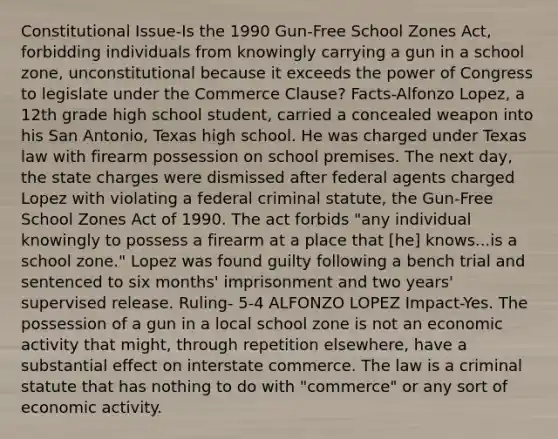 Constitutional Issue-Is the 1990 Gun-Free School Zones Act, forbidding individuals from knowingly carrying a gun in a school zone, unconstitutional because it exceeds the power of Congress to legislate under the Commerce Clause? Facts-Alfonzo Lopez, a 12th grade high school student, carried a concealed weapon into his San Antonio, Texas high school. He was charged under Texas law with firearm possession on school premises. The next day, the state charges were dismissed after federal agents charged Lopez with violating a federal criminal statute, the Gun-Free School Zones Act of 1990. The act forbids "any individual knowingly to possess a firearm at a place that [he] knows...is a school zone." Lopez was found guilty following a bench trial and sentenced to six months' imprisonment and two years' supervised release. Ruling- 5-4 ALFONZO LOPEZ Impact-Yes. The possession of a gun in a local school zone is not an economic activity that might, through repetition elsewhere, have a substantial effect on interstate commerce. The law is a criminal statute that has nothing to do with "commerce" or any sort of economic activity.