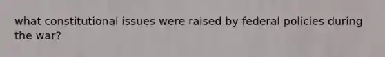 what constitutional issues were raised by federal policies during the war?