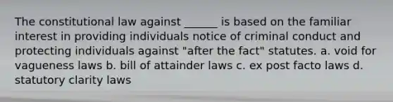 The constitutional law against ______ is based on the familiar interest in providing individuals notice of criminal conduct and protecting individuals against "after the fact" statutes. a. void for vagueness laws b. bill of attainder laws c. ex post facto laws d. statutory clarity laws