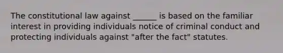 The constitutional law against ______ is based on the familiar interest in providing individuals notice of criminal conduct and protecting individuals against "after the fact" statutes.