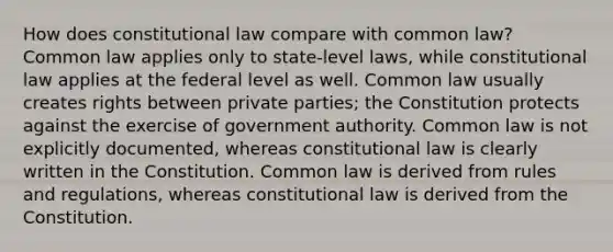 How does constitutional law compare with common law? Common law applies only to state-level laws, while constitutional law applies at the federal level as well. Common law usually creates rights between private parties; the Constitution protects against the exercise of government authority. Common law is not explicitly documented, whereas constitutional law is clearly written in the Constitution. Common law is derived from rules and regulations, whereas constitutional law is derived from the Constitution.