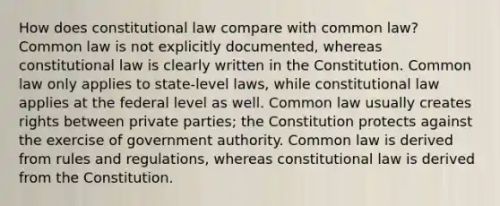 How does constitutional law compare with common law? Common law is not explicitly documented, whereas constitutional law is clearly written in the Constitution. Common law only applies to state-level laws, while constitutional law applies at the federal level as well. Common law usually creates rights between private parties; the Constitution protects against the exercise of government authority. Common law is derived from rules and regulations, whereas constitutional law is derived from the Constitution.