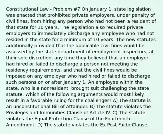 Constitutional Law - Problem #7 On January 1, state legislation was enacted that prohibited private employers, under penalty of civil fines, from hiring any person who had not been a resident of that state for 10 years. The legislation also required private employers to immediately discharge any employee who had not resided in the state for a minimum of 10 years. The new statutes additionally provided that the applicable civil fines would be assessed by the state department of employment inspectors, at their sole discretion, any time they believed that an employer had hired or failed to discharge a person not meeting the residency requirements, and that the civil fines would be imposed on any employer who had hired or failed to discharge such persons on or after January 1. An employee within the state, who is a nonresident, brought suit challenging the state statute. Which of the following arguments would most likely result in a favorable ruling for the challenger? A) The statute is an unconstitutional Bill of Attainder. B) The statute violates the Privileges and Immunities Clause of Article IV. C) The statute violates the Equal Protection Clause of the Fourteenth Amendment. D) The statute violates the Ex Post Facto Clause.