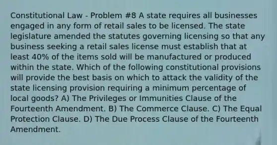 Constitutional Law - Problem #8 A state requires all businesses engaged in any form of retail sales to be licensed. The state legislature amended the statutes governing licensing so that any business seeking a retail sales license must establish that at least 40% of the items sold will be manufactured or produced within the state. Which of the following constitutional provisions will provide the best basis on which to attack the validity of the state licensing provision requiring a minimum percentage of local goods? A) The Privileges or Immunities Clause of the Fourteenth Amendment. B) The Commerce Clause. C) The Equal Protection Clause. D) The Due Process Clause of the Fourteenth Amendment.