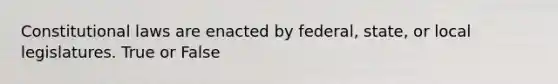 Constitutional laws are enacted by federal, state, or local legislatures. True or False
