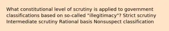 What constitutional level of scrutiny is applied to government classifications based on so-called "illegitimacy"? Strict scrutiny Intermediate scrutiny Rational basis Nonsuspect classification