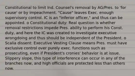 Constitutional to limit Ind. Counsel's removal by AG/Pres. to 'for cause' or by impeachment. "Cause" leaves Exec. enough supervisory control. IC is an "inferior officer," and thus can be appointed. o Constitutional duty: Real question is whether removal restrictions impede Pres. ability to perform his Const. duty, and here the IC was created to investigate executive wrongdoing and thus should be independent of the President. o Scalia dissent: Executive Vesting Clause means Pres. must have exclusive control over purely exec. functions such as prosecuting, even if President's cronies' behavior is at issue. Slippery slope, this type of interference can occur in any of the branches now, and high officials are protected less than others now.