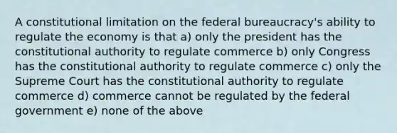 A constitutional limitation on the federal bureaucracy's ability to regulate the economy is that a) only the president has the constitutional authority to regulate commerce b) only Congress has the constitutional authority to regulate commerce c) only the Supreme Court has the constitutional authority to regulate commerce d) commerce cannot be regulated by the federal government e) none of the above