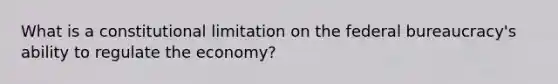 What is a constitutional limitation on the federal bureaucracy's ability to regulate the economy?