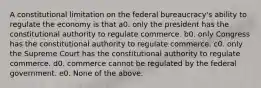 A constitutional limitation on the federal bureaucracy's ability to regulate the economy is that a0. only the president has the constitutional authority to regulate commerce. b0. only Congress has the constitutional authority to regulate commerce. c0. only the Supreme Court has the constitutional authority to regulate commerce. d0. commerce cannot be regulated by the federal government. e0. None of the above.