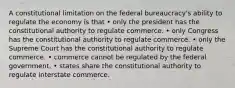 A constitutional limitation on the federal bureaucracy's ability to regulate the economy is that • only the president has the constitutional authority to regulate commerce. • only Congress has the constitutional authority to regulate commerce. • only the Supreme Court has the constitutional authority to regulate commerce. • commerce cannot be regulated by the federal government. • states share the constitutional authority to regulate interstate commerce.