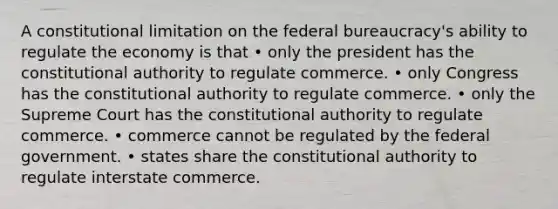 A constitutional limitation on the federal bureaucracy's ability to regulate the economy is that • only the president has the constitutional authority to regulate commerce. • only Congress has the constitutional authority to regulate commerce. • only the Supreme Court has the constitutional authority to regulate commerce. • commerce cannot be regulated by the federal government. • states share the constitutional authority to regulate interstate commerce.