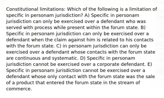 Constitutional limitations: Which of the following is a limitation of specific in personam jurisdiction? A) Specific in personam jurisdiction can only be exercised over a defendant who was served with process while present within the forum state. B) Specific in personam jurisdiction can only be exercised over a defendant when the claim against him is related to his contacts with the forum state. C) in personam jurisdiction can only be exercised over a defendant whose contacts with the forum state are continuous and systematic. D) Specific in personam jurisdiction cannot be exercised over a corporate defendant. E) Specific in personam jurisdiction cannot be exercised over a defendant whose only contact with the forum state was the sale of a product that entered the forum state in the stream of commerce.