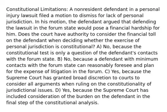 Constitutional Limitations: A nonresident defendant in a personal injury lawsuit filed a motion to dismiss for lack of personal jurisdiction. In his motion, the defendant argued that defending the lawsuit in the forum state would pose a financial hardship for him. Does the court have authority to consider the financial toll on the defendant when deciding whether the exercise of personal jurisdiction is constitutional? A) No, because the constitutional test is only a question of the defendant's contacts with the forum state. B) No, because a defendant with minimum contacts with the forum state can reasonably foresee and plan for the expense of litigation in the forum. C) Yes, because the Supreme Court has granted broad discretion to courts to consider all arguments when ruling on the constitutionality of jurisdictional issues. D) Yes, because the Supreme Court has included consideration of the burden on the defendant in the final step of the constitutional analysis.