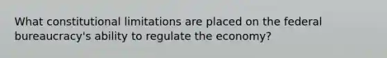 What constitutional limitations are placed on the federal bureaucracy's ability to regulate the economy?