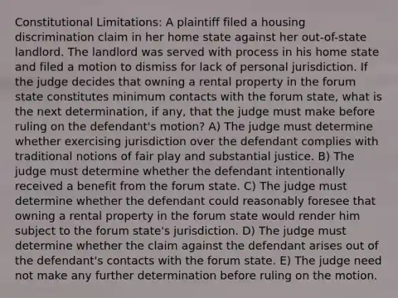 Constitutional Limitations: A plaintiff filed a housing discrimination claim in her home state against her out-of-state landlord. The landlord was served with process in his home state and filed a motion to dismiss for lack of personal jurisdiction. If the judge decides that owning a rental property in the forum state constitutes minimum contacts with the forum state, what is the next determination, if any, that the judge must make before ruling on the defendant's motion? A) The judge must determine whether exercising jurisdiction over the defendant complies with traditional notions of fair play and substantial justice. B) The judge must determine whether the defendant intentionally received a benefit from the forum state. C) The judge must determine whether the defendant could reasonably foresee that owning a rental property in the forum state would render him subject to the forum state's jurisdiction. D) The judge must determine whether the claim against the defendant arises out of the defendant's contacts with the forum state. E) The judge need not make any further determination before ruling on the motion.