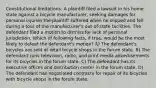 Constitutional limitations: A plaintiff filed a lawsuit in his home state against a bicycle manufacturer, seeking damages for personal injuries the plaintiff suffered when he slipped and fell during a tour of the manufacturer's out-of-state facilities. The defendant filed a motion to dismiss for lack of personal jurisdiction. Which of following facts, if true, would be the most likely to defeat the defendant's motion? A) The defendant's bicycles are sold at retail bicycle shops in the forum state. B) The defendant runs television, radio, and print media advertisements for its bicycles in the forum state. C) The defendant has its executive offices and distribution center in the forum state. D) The defendant has negotiated contracts for repair of its bicycles with bicycle shops in the forum state.