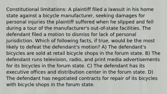 Constitutional limitations: A plaintiff filed a lawsuit in his home state against a bicycle manufacturer, seeking damages for personal injuries the plaintiff suffered when he slipped and fell during a tour of the manufacturer's out-of-state facilities. The defendant filed a motion to dismiss for lack of personal jurisdiction. Which of following facts, if true, would be the most likely to defeat the defendant's motion? A) The defendant's bicycles are sold at retail bicycle shops in the forum state. B) The defendant runs television, radio, and print media advertisements for its bicycles in the forum state. C) The defendant has its executive offices and distribution center in the forum state. D) The defendant has negotiated contracts for repair of its bicycles with bicycle shops in the forum state.