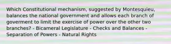 Which Constitutional mechanism, suggested by Montesquieu, balances the national government and allows each branch of goverment to limit the exercise of power over the other two branches? - Bicameral Legislature - Checks and Balances - Separation of Powers - Natural Rights