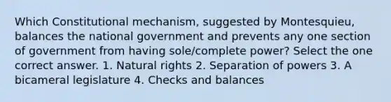 Which Constitutional mechanism, suggested by Montesquieu, balances the national government and prevents any one section of government from having sole/complete power? Select the one correct answer. 1. Natural rights 2. Separation of powers 3. A bicameral legislature 4. Checks and balances