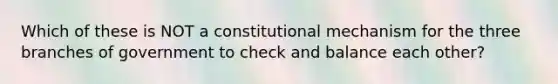 Which of these is NOT a constitutional mechanism for the three branches of government to check and balance each other?