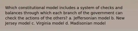 Which constitutional model includes a system of checks and balances through which each branch of the government can check the actions of the others? a. Jeffersonian model b. New Jersey model c. Virginia model d. Madisonian model