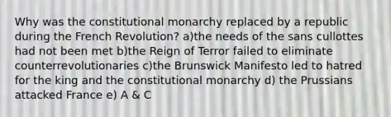 Why was the constitutional monarchy replaced by a republic during the French Revolution? a)the needs of the sans cullottes had not been met b)the Reign of Terror failed to eliminate counterrevolutionaries c)the Brunswick Manifesto led to hatred for the king and the constitutional monarchy d) the Prussians attacked France e) A & C