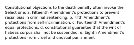 Constitutional objections to the death penalty often invoke the Select one: a. Fifteenth Amendment's protections to prevent racial bias in criminal sentencing. b. Fifth Amendment's protections from self-incrimination. c. Fourteenth Amendment's equal protections. d. constitutional guarantee that the writ of habeas corpus shall not be suspended. e. Eighth Amendment's protections from cruel and unusual punishment