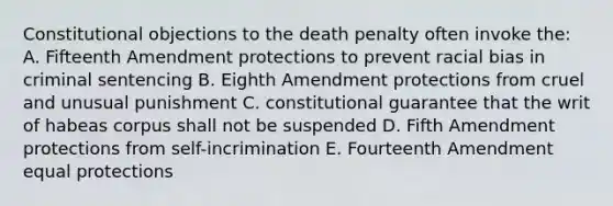 Constitutional objections to the death penalty often invoke the: A. Fifteenth Amendment protections to prevent racial bias in criminal sentencing B. Eighth Amendment protections from cruel and unusual punishment C. constitutional guarantee that the writ of habeas corpus shall not be suspended D. Fifth Amendment protections from self-incrimination E. Fourteenth Amendment equal protections