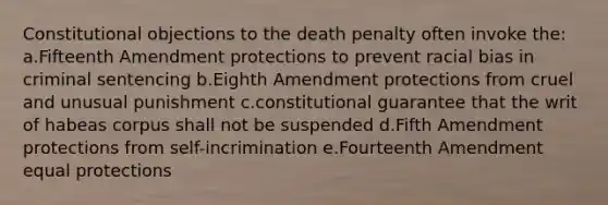 Constitutional objections to the death penalty often invoke the: a.Fifteenth Amendment protections to prevent racial bias in criminal sentencing b.Eighth Amendment protections from cruel and unusual punishment c.constitutional guarantee that the writ of habeas corpus shall not be suspended d.Fifth Amendment protections from self-incrimination e.Fourteenth Amendment equal protections