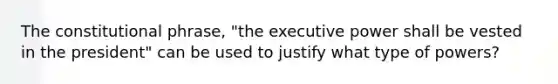 The constitutional phrase, "the executive power shall be vested in the president" can be used to justify what type of powers?