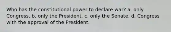 Who has the constitutional power to declare war? a. only Congress. b. only the President. c. only the Senate. d. Congress with the approval of the President.