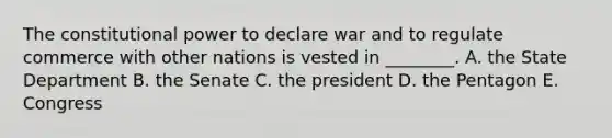 The constitutional power to declare war and to regulate commerce with other nations is vested in ________. A. the State Department B. the Senate C. the president D. the Pentagon E. Congress