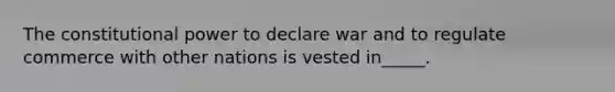 The constitutional power to declare war and to regulate commerce with other nations is vested in_____.