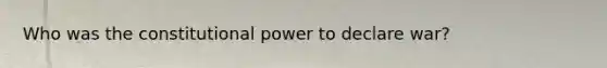 Who was the constitutional power to declare war?