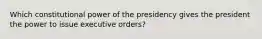 Which constitutional power of the presidency gives the president the power to issue executive orders?