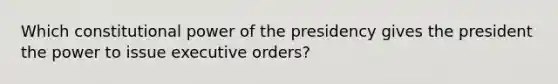 Which constitutional power of the presidency gives the president the power to issue executive orders?