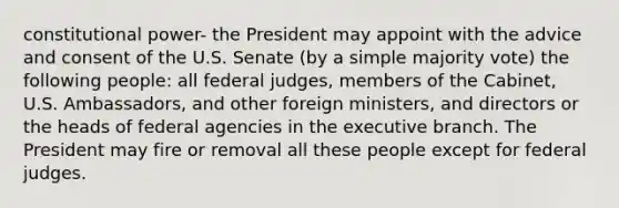 constitutional power- the President may appoint with the advice and consent of the U.S. Senate (by a simple majority vote) the following people: all federal judges, members of the Cabinet, U.S. Ambassadors, and other foreign ministers, and directors or the heads of federal agencies in the executive branch. The President may fire or removal all these people except for federal judges.