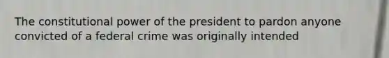 The constitutional power of the president to pardon anyone convicted of a federal crime was originally intended