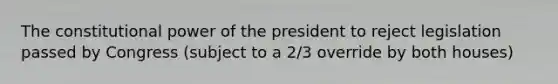 The constitutional power of the president to reject legislation passed by Congress (subject to a 2/3 override by both houses)