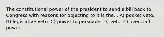 The constitutional power of the president to send a bill back to Congress with reasons for objecting to it is the... A) pocket veto. B) legislative veto. C) power to persuade. D) veto. E) overdraft power.