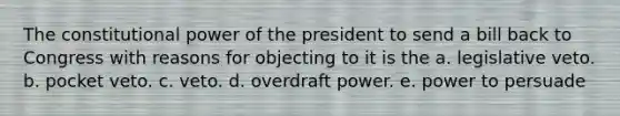 The constitutional power of the president to send a bill back to Congress with reasons for objecting to it is the a. legislative veto. b. pocket veto. c. veto. d. overdraft power. e. power to persuade