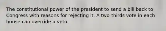 The constitutional power of the president to send a bill back to Congress with reasons for rejecting it. A two-thirds vote in each house can override a veto.