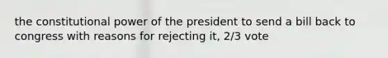 the constitutional power of the president to send a bill back to congress with reasons for rejecting it, 2/3 vote