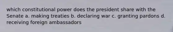 which constitutional power does the president share with the Senate a. making treaties b. declaring war c. granting pardons d. receiving foreign ambassadors