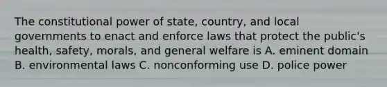 The constitutional power of state, country, and local governments to enact and enforce laws that protect the public's health, safety, morals, and general welfare is A. eminent domain B. environmental laws C. nonconforming use D. police power